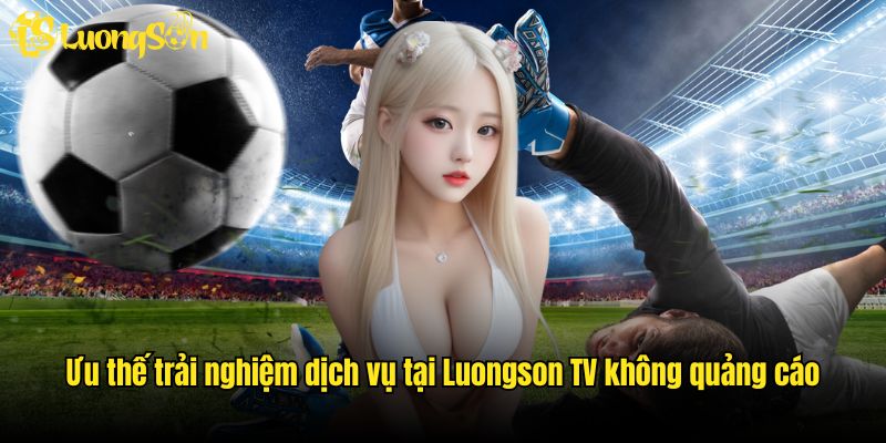 Ưu thế trải nghiệm dịch vụ tại Luongson TV không quảng cáo